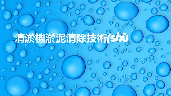 清淤機淤泥清除技術(shù)革新：關(guān)鍵步驟與最新進展！